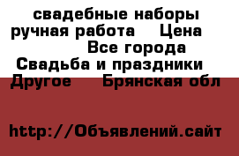 свадебные наборы(ручная работа) › Цена ­ 1 200 - Все города Свадьба и праздники » Другое   . Брянская обл.